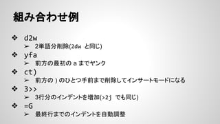 組み合わせ例
❖ d2w
➢ 2単語分削除(2dw と同じ)
❖ yfa
➢ 前方の最初の a までヤンク
❖ ct)
➢ 前方の ) のひとつ手前まで削除してインサートモードになる
❖ 3>>
➢ 3行分のインデントを増加(>2j でも同じ)
❖ =G
➢ 最終行までのインデントを自動調整
 