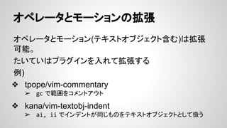 オペレータとモーションの拡張
オペレータとモーション(テキストオブジェクト含む)は拡張
可能。
たいていはプラグインを入れて拡張する
例)
❖ tpope/vim-commentary
➢ gc で範囲をコメントアウト
❖ kana/vim-textobj-indent
➢ ai, ii でインデントが同じものをテキストオブジェクトとして扱う
 