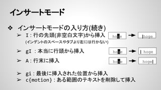 インサートモード
❖ インサートモードの入り方(続き)
➢ I : 行の先頭(非空白文字)から挿入
(インデントのスペースやタブより左には行かない)
➢ gI : 本当に行頭から挿入
➢ A : 行末に挿入
➢ gi : 最後に挿入された位置から挿入
➢ c{motion} : ある範囲のテキストを削除して挿入
hoge |hoge
hoge | hoge
hoge hoge|
 