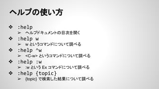 ヘルプの使い方
❖ :help
➢ ヘルプドキュメントの目次を開く
❖ :help w
➢ w というコマンドについて調べる
❖ :help ^w
➢ <C-w> というコマンドについて調べる
❖ :help :w
➢ :w という Ex コマンドについて調べる
❖ :help {topic}
➢ {topic} で検索した結果について調べる
 