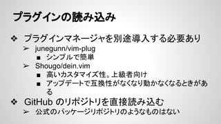 プラグインの読み込み
❖ プラグインマネージャを別途導入する必要あり
➢ junegunn/vim-plug
■ シンプルで簡単
➢ Shougo/dein.vim
■ 高いカスタマイズ性。上級者向け
■ アップデートで互換性がなくなり動かなくなるときがあ
る
❖ GitHub のリポジトリを直接読み込む
➢ 公式のパッケージリポジトリのようなものはない
 