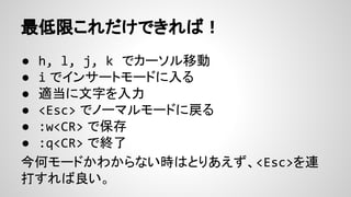 ● h, l, j, k でカーソル移動
● i でインサートモードに入る
● 適当に文字を入力
● <Esc> でノーマルモードに戻る
● :w<CR> で保存
● :q<CR> で終了
今何モードかわからない時はとりあえず、<Esc>を連
打すれば良い。
最低限これだけできれば！
 