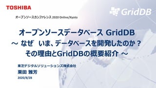© 2020 Toshiba Digital Solutions Corporation
オープンソースカンファレンス 2020 Online/Kyoto
オープンソースデータベース GridDB
〜 なぜ いま、データベースを開発したのか︖
その理由とGridDBの概要紹介 〜
東芝デジタルソリューションズ株式会社
栗⽥ 雅芳
2020/8/28
 