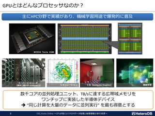 GPUとはどんなプロセッサなのか？
OSC.Kyoto Online ～GPUが拓くIoT/M2Mデータ処理と地理情報分析の世界～3
主にHPC分野で実績があり、機械学習用途で爆発的に普及
NVIDIA Tesla V100
スーパーコンピュータ
（東京工業大学 TSUBAME3.0） ＣＧ（Computer Graphics） 機械学習
数千コアの並列処理ユニット、TB/sに達する広帯域メモリを
ワンチップに実装した半導体デバイス
➔ “同じ計算を大量のデータに並列実行” を最も得意とする
シミュレーション
 