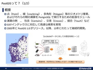 PostGISって？（1/2）
▌概要
 点（Point）、線（LineString）、多角形（Polygon）等のジオメトリ要素、
およびそれらの間の演算を PostgreSQL で実行するための拡張モジュール
 演算の例 … 包含（Contains）、交差（Crosses）、接合（Touch）など
 GiSTインデックスに対応して高速な検索を実現
 2005年に PostGIS 1.0 がリリース。以降、15年にわたって継続的開発。
© GAIA RESOURCES
OSC.Kyoto Online ～GPUが拓くIoT/M2Mデータ処理と地理情報分析の世界～45
地理情報マスタセンサーデータ
位置情報（座標）を
含むデータを大量に生成
都道府県・市区町村などを単位とするデータの集計や絞り込み
【IoT/M2Mデータに対しての想定利用シーン】
 