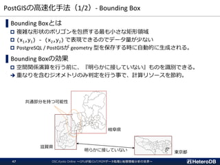 PostGISの高速化手法（1/2）- Bounding Box
OSC.Kyoto Online ～GPUが拓くIoT/M2Mデータ処理と地理情報分析の世界～47
▌Bounding Boxとは
 複雑な形状のポリゴンを包摂する最も小さな矩形領域
 (x1,y1) - (x2,y2) で表現できるのでデータ量が少ない
 PostgreSQL / PostGISが geometry 型を保存する時に自動的に生成される。
▌Bounding Boxの効果
 空間関係演算を行う前に、『明らかに接していない』ものを識別できる。
➔ 重なりを含むジオメトリのみ判定を行う事で、計算リソースを節約。
明らかに接していない
共通部分を持つ可能性
滋賀県
東京都
岐阜県
 