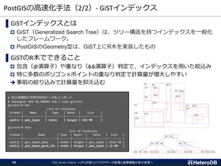 PostGISの高速化手法（2/2）- GiSTインデックス
OSC.Kyoto Online ～GPUが拓くIoT/M2Mデータ処理と地理情報分析の世界～48
▌GiSTインデックスとは
 GiST（Generalized Search Tree）は、ツリー構造を持つインデックスを一般化
したフレームワーク。
 PostGISのGeometry型は、GiST上にR木を実装したもの
▌GiSTのR木でできること
 包含（@演算子）や重なり（&&演算子）判定で、インデックスを用いた絞込み
 特に多数のポリゴン×ポイントの重なり判定で計算量が増大しやすい
➔ 事前の絞り込みで計算量を抑え込む
# 国土地理院の市町村形状データをインポート
$ shp2pgsql N03-20_200101.shp | psql gistest
gistest=# ¥d+
List of relations
Schema | Name | Type | Owner | Size |
--------+-------------+----------+--------+------------+
public | geo_japan | table | kaigai | 243 MB |
gistest=# ¥di+
List of relations
Schema | Name | Type | Owner | Table | Size |
--------+--------------------+-------+--------+-----------+---------+
public | geo_japan_pkey | index | kaigai | geo_japan | 2616 kB |
public | geo_japan_geom_idx | index | kaigai | geo_japan | 14 MB |
 