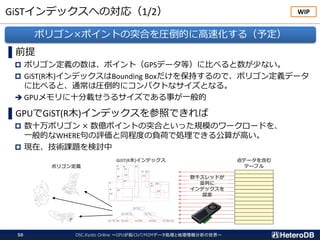 GiSTインデックスへの対応（1/2）
OSC.Kyoto Online ～GPUが拓くIoT/M2Mデータ処理と地理情報分析の世界～50
▌前提
 ポリゴン定義の数は、ポイント（GPSデータ等）に比べると数が少ない。
 GiST(R木)インデックスはBounding Boxだけを保持するので、ポリゴン定義データ
に比べると、通常は圧倒的にコンパクトなサイズとなる。
➔ GPUメモリに十分載せうるサイズである事が一般的
▌GPUでGiST(R木)インデックスを参照できれば
 数十万ポリゴン × 数億ポイントの突合といった規模のワークロードを、
一般的なWHERE句の評価と同程度の負荷で処理できる公算が高い。
 現在、技術課題を検討中
ポリゴン×ポイントの突合を圧倒的に高速化する（予定）
WIP
GiST(R木)インデックス
ポリゴン定義
点データを含む
テーブル
数千スレッドが
並列に
インデックスを
探索
 