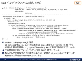 GiSTインデックスへの対応（2/2）
gistest=# EXPLAIN SELECT gid,count(*) FROM geo_japan j, geopoint p
WHERE n03_001 = '茨城県' and st_dwithin(j.geom, st_makepoint(p.x, p.y), 0.02)
GROUP BY gid;
QUERY PLAN
----------------------------------------------------------------------------------------------------
HashAggregate (cost=572080.29..572082.55 rows=226 width=12)
Group Key: j.gid
-> Custom Scan (GpuPreAgg) (cost=572075.77..572078.60 rows=226 width=12)
Reduction: Local
Combined GpuJoin: enabled
-> Custom Scan (GpuJoin) on geopoint p (cost=71788.46..593630.11 rows=2260026 width=4)
Outer Scan: geopoint p (cost=0.00..163696.15 rows=10000115 width=16)
Depth 1: GpuHashJoin+GiST Index (heap-size: 115.95KB, nrows 10000115...2260026)
IndexFilter: (j.geom && st_expand(st_makepoint(p.x, p.y), '0.02'::double precision)) ¥
on geo_japan_geom_idx (index-size: 13.50MB)
JoinQuals: st_dwithin(j.geom, st_makepoint(p.x, p.y), '0.02'::double precision)
-> Seq Scan on geo_japan j (cost=0.00..8929.24 rows=226 width=2042)
Filter: ((n03_001)::text = '茨城県'::text)
(12 rows)
 IndexFilter(depth=1)に注目
st_makepoint(p.x, p.y)の結果をst_expand()で上下左右に 0.02 ずつ
拡張した長方形領域と、j.geomのBoundary Boxに重複があるかをチェック。
➔ この関係性を用いてGiSTインデックス（R木）降下していく。
 もし少しでも重なり合う可能性があれば、実際に st_dwithin()を実行して
JoinQualsが成立するかをチェックする。
WIP
OSC.Kyoto Online ～GPUが拓くIoT/M2Mデータ処理と地理情報分析の世界～51
 