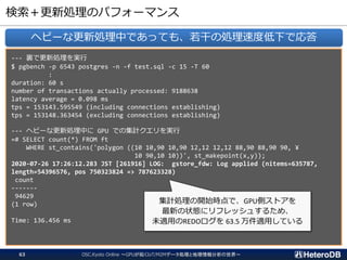 検索＋更新処理のパフォーマンス
--- 裏で更新処理を実行
$ pgbench -p 6543 postgres -n -f test.sql -c 15 -T 60
:
duration: 60 s
number of transactions actually processed: 9188638
latency average = 0.098 ms
tps = 153143.595549 (including connections establishing)
tps = 153148.363454 (excluding connections establishing)
--- ヘビーな更新処理中に GPU での集計クエリを実行
=# SELECT count(*) FROM ft
WHERE st_contains('polygon ((10 10,90 10,90 12,12 12,12 88,90 88,90 90, ¥
10 90,10 10))', st_makepoint(x,y));
2020-07-26 17:26:12.283 JST [261916] LOG: gstore_fdw: Log applied (nitems=635787,
length=54396576, pos 750323824 => 787623328)
count
-------
94629
(1 row)
Time: 136.456 ms
ヘビーな更新処理中であっても、若干の処理速度低下で応答
集計処理の開始時点で、GPU側ストアを
最新の状態にリフレッシュするため、
未適用のREDOログを 63.5 万件適用している
OSC.Kyoto Online ～GPUが拓くIoT/M2Mデータ処理と地理情報分析の世界～63
 