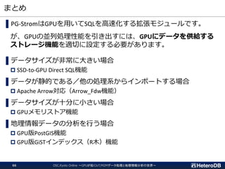 まとめ
▌PG-StromはGPUを用いてSQLを高速化する拡張モジュールです。
が、GPUの並列処理性能を引き出すには、GPUにデータを供給する
ストレージ機能を適切に設定する必要があります。
▌データサイズが非常に大きい場合
 SSD-to-GPU Direct SQL機能
▌データが静的である／他の処理系からインポートする場合
 Apache Arrow対応（Arrow_Fdw機能）
▌データサイズが十分に小さい場合
 GPUメモリストア機能
▌地理情報データの分析を行う場合
 GPU版PostGIS機能
 GPU版GiSTインデックス（R木）機能
OSC.Kyoto Online ～GPUが拓くIoT/M2Mデータ処理と地理情報分析の世界～66
 