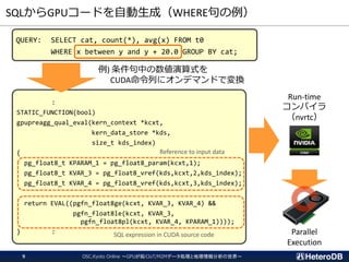 SQLからGPUコードを自動生成（WHERE句の例）
OSC.Kyoto Online ～GPUが拓くIoT/M2Mデータ処理と地理情報分析の世界～9
QUERY: SELECT cat, count(*), avg(x) FROM t0
WHERE x between y and y + 20.0 GROUP BY cat;
:
STATIC_FUNCTION(bool)
gpupreagg_qual_eval(kern_context *kcxt,
kern_data_store *kds,
size_t kds_index)
{
pg_float8_t KPARAM_1 = pg_float8_param(kcxt,1);
pg_float8_t KVAR_3 = pg_float8_vref(kds,kcxt,2,kds_index);
pg_float8_t KVAR_4 = pg_float8_vref(kds,kcxt,3,kds_index);
return EVAL((pgfn_float8ge(kcxt, KVAR_3, KVAR_4) &&
pgfn_float8le(kcxt, KVAR_3,
pgfn_float8pl(kcxt, KVAR_4, KPARAM_1))));
} :
例) 条件句中の数値演算式を
CUDA命令列にオンデマンドで変換
Reference to input data
SQL expression in CUDA source code
Run-time
コンパイラ
（nvrtc）
Parallel
Execution
 
