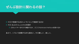ぜんぶ設計に関わるの話？
 ROSで制御するのか or マイコンで制御するのか
 ROS および ros_controlの設計
 どのレイヤーをROSで実装するか、どこにHardware Interfaceを設けるか
あえて、いろいろ挑戦するのも面白い。ROS難しい、楽しい。
 