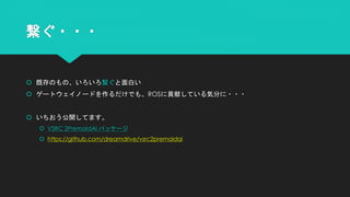 繋ぐ・・・
 既存のもの、いろいろ繋ぐと面白い
 ゲートウェイノードを作るだけでも、ROSに貢献している気分に・・・
 いちおう公開してます。
 VSRC 2PremaidAI パッケージ
 https://github.com/dreamdrive/vsrc2premaidai
 