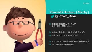 Onomichi Hirokazu ( Micchy )
@Dream_Drive
 本業は医療関連のソフトウェア
導入・運用・開発、etc…
 メイカー系イベントやロボコンをうろうろ
 社会人ロボコニスト (ROBO-ONE)
 ROSCon JP2018からボチボチROSを使い始める
 2019 瀬戸内ROS勉強会 発足
自己紹介
 