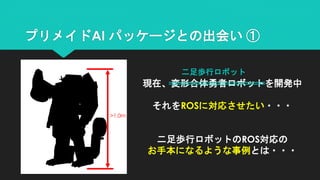 >1.0m
現在、変形合体勇者ロボットを開発中
それをROSに対応させたい・・・
二足歩行ロボットのROS対応の
お手本になるような事例とは・・・
プリメイドAI パッケージとの出会い ①
二足歩行ロボット
 