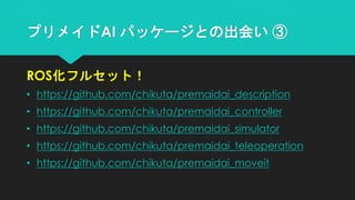 プリメイドAI パッケージとの出会い ③
ROS化フルセット！
• https://github.com/chikuta/premaidai_description
• https://github.com/chikuta/premaidai_controller
• https://github.com/chikuta/premaidai_simulator
• https://github.com/chikuta/premaidai_teleoperation
• https://github.com/chikuta/premaidai_moveit
 