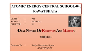 ATOMIC ENERGY CENTRAL SCHOOL-04,
RAWATBHATA.
CLASS : XII
SUBJECT : PHYSICS
CHAPTER : 11
“DUAL NATURE OF RADIATION AND MATTER”.
MODULE-1
Presented By : Soniya Moreshwar Sayam
(PGT-PHYSICS)
 