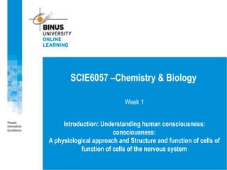 Week 1
Introduction: Understanding human consciousness:
consciousness:
A physiological approach and Structure and function of cells of
function of cells of the nervous system
SCIE6057 –Chemistry & Biology
 