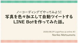 ノーコーディングでやってみよう！
写真を色々加工して自動ツイートする
LINE Botを作ってみた話。
2020/08/29 LogicFlow-ja online #3
Noriko Matsumoto
 