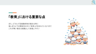 「教育」における重要な点
また、ピラミッド型組織体制の場合は特に
接し合う上下の関係性の中に「教育」が含まれているべきで
これが無い場合は組織として崩壊しやすい
 