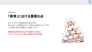 「教育」における重要な点
また、ピラミッド型組織体制の場合は特に
接し合う上下の関係性の中に「教育」が含まれているべきで
これが無い場合は組織として崩壊しやすい
組織全体の事を考えると新人教育だけではなく
リーダーやマネジメント層への教育が非常に重要
 