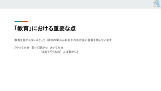 「教育」における重要な点
教育を施すスタンスとして、昭和の軍人山本五十六氏が良い言葉を残しています
『やってみせ　言って聞かせ　させてみせ
　　　　　　　　　　　　　　ほめてやらねば　人は動かじ』
 