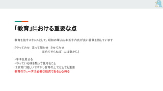 「教育」における重要な点
教育を施すスタンスとして、昭和の軍人山本五十六氏が良い言葉を残しています
『やってみせ　言って聞かせ　させてみせ
　　　　　　　　　　　　　　ほめてやらねば　人は動かじ』
・手本を見せる
・やっている様を黙って見守ること
は非常に難しいですが、教育の上ではとても重要
教育のフェーズは必要な投資であると心得る
 