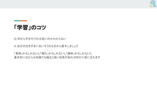 「学習」のコツ
Q. 何から手を付ければ良いのかわからない
A. 自分の生きざまに合いそうなものから着手しましょう
「業務」かもしれないし「憧れ」かもしれないし「趣味」かもしれないし
基本的にはどんな知識でも幅広く深い知見があれば何かに役に立ちます
 