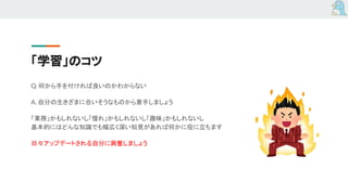 「学習」のコツ
Q. 何から手を付ければ良いのかわからない
A. 自分の生きざまに合いそうなものから着手しましょう
「業務」かもしれないし「憧れ」かもしれないし「趣味」かもしれないし
基本的にはどんな知識でも幅広く深い知見があれば何かに役に立ちます
日々アップデートされる自分に興奮しましょう
 