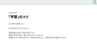 「学習」のコツ
Q. 記憶が定着しない
A. 繰り返し思い出しましょう
単純記憶は非常に効率が悪いです
関係のある事柄も一緒に覚えるようにしましょう
結果的に広い知見が得られ、記憶効率も向上し、汎用性の高い知識になります
 