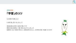 「学習」のコツ
Q. 記憶が定着しない
A. 繰り返し思い出しましょう
単純記憶は非常に効率が悪いです
関係のある事柄も一緒に覚えるようにしましょう
結果的に広い知見が得られ、記憶効率も向上し、汎用性の高い知識になります
 