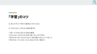 「学習」のコツ
Q. 本とかネットで見ても結局よくわからない
A. 「わからない」がわかる事を喜ぼう
一朝一夕で全てをわかる事は無理
「わからない」がわかればまた調べることができる
「何がわからないかわからない」時は誰かとおしゃべりをして
「何がわかっていなかったか」をわかろう(＝壁あて)
 