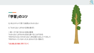 「学習」のコツ
Q. 本とかネットで見ても結局よくわからない
A. 「わからない」がわかる事を喜ぼう
一朝一夕で全てをわかる事は無理
「わからない」がわかればまた調べることができる
「何がわからないかわからない」時は誰かとおしゃべりをして
「何がわかっていなかったか」をわかろう(＝壁あて)
「点と線」を大樹に育てていく
 