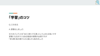 「学習」のコツ
Q. 三日坊主
A. 習慣化しましょう
日々のインプットを「当たり前にする事」にしてしまえば良いです
習慣になるまでにはある程度の期間が必要ですが
「苦も無く毎日続けられる量」から始めましょう
 