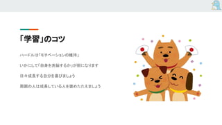 「学習」のコツ
ハードルは「モチベーションの維持」
いかにして「自身を洗脳するか」が胆になります
日々成長する自分を喜びましょう
周囲の人は成長している人を褒めたたえましょう
 