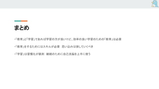 まとめ
・「教育」と「学習」であれば学習の方が良いけど、効率の良い学習のための「教育」は必要
・「教育」をするためにはスキルが必要　思い込みは排していくべき
・「学習」は習慣化が鉄則　継続のために自己洗脳を上手に使う
 