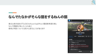 なんでたなかがそんな話をするねんの話
実は以前の会社で「CLO(ChiefLearningOfﬁcer/最高教育責任者)」
なんて肩書きがあったこともあり
教育と学習については色々と思うところがあります
 
