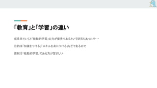 「教育」と「学習」の違い
成長率でいくと「能動的学習」の方が優秀であるという研究もあったり・・・
目的は「知識をつける」「スキルを身につける」などであるので
原則は「能動的学習」である方が望ましい
 