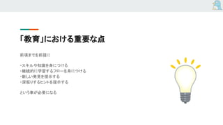 「教育」における重要な点
前項までを前提に
・スキルや知識を身につける
・継続的に学習するフローを身につける
・新しい発見を提示する
・深堀りするヒントを提示する
という事が必要になる
 