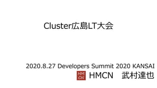 Cluster広島LT⼤会
HMCN 武村達也
2020.8.27 Developers Summit 2020 KANSAI
 