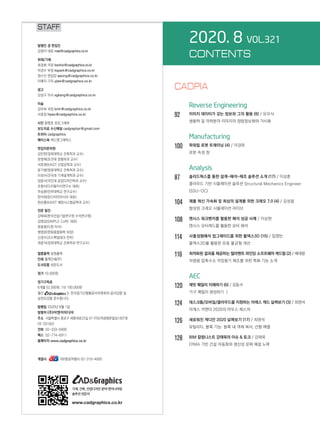 2020. 8 VOL.321
CONTENTS
		 Reverse Engineering
92		 이미지 데이터가 갖는 정보와 그의 활용 (8) / 유우식
		 생물학 및 의학분야 이미지의 정량정보화와 가시화
		 Manufacturing
100	 파워밀 로봇 트레이닝 (4) / 이경하
		 로봇 속성 창
		 Analysis
87		 솔리드웍스를 통한 설계-해석-제조 솔루션 소개 (17) / 이상훈
		 클라우드 기반 시뮬레이션 솔루션 Structural Mechanics Engineer
(SSU-OC)
104	 제품 혁신 가속화 및 최상의 설계를 위한 크레오 7.0 (4) / 김성철
		 향상된 크레오 시뮬레이션 라이브
108	 앤시스 워크벤치를 활용한 해석 성공 사례 / 이상현
		 앤시스 모터캐드를 활용한 모터 해석
114	 사출성형해석 업그레이드를 위한 몰덱스3D (15) / 임영빈
		 몰덱스3D를 활용한 유동 불균형 개선
116	 최적화된 결과를 제공하는 필라멘트 와인딩 소프트웨어 캐드필 (2) / 배대령
		 차량용 압축수소 저장용기 제조를 위한 특화 기능 소개
		 AEC
120	 레빗 패밀리 이해하기 (6) / 장동수
		 가구 패밀리 생성하기 Ⅰ
124	 데스크톱/모바일/클라우드를 지원하는 아레스 캐드 살펴보기 (3) / 최영석
		 아레스 커맨더 2020의 마우스 제스처
126	 새로워진 캐디안 2020 살펴보기 (17) / 최영석
		 유틸리티, 블록 기능: 블록 내 객체 복사, 선형 배열
128	 BIM 칼럼니스트 강태욱의 이슈  토크 / 강태욱
		 DfMA 기반 건설 자동화와 생산성 문제 해결 노력
STAFF
발행인 겸 편집인
김영석 대표 mail@cadgraphics.co.kr
취재/기획
최경화 국장 kwchoi@cadgraphics.co.kr
박경수 부장 kspark@cadgraphics.co.kr
정수진 편집장 sjeong@cadgraphics.co.kr
이예지 기자 yjlee@cadgraphics.co.kr
광고
강성구 이사 sgkang@cadgraphics.co.kr
미술
김미희 과장 kmh@cadgraphics.co.kr
서효정 hjseo@cadgraphics.co.kr
사진 왕명호 포토그래퍼
보도자료 수신메일 cadgraphpr@gmail.com
트위터 cadgraphics
페이스북 캐드앤그래픽스
편집자문위원
김인한(경희대학교 건축학과 교수)
문영래(조선대 정형외과 교수)
서효원(KAIST 산업공학과 교수)
윤기병(원광대학교 건축학과 교수)
이성수(건국대 기계설계학과 교수)
장중식(국민대 공업디자인학과 교수)
조형식(디지털지식연구소 대표)
주승환(인하대학교 연구교수)
한석희(린디자인아시아 대표)
한순흥(KAIST 해양시스템공학과 교수)
전문 필진
강태욱(한국건설기술연구원 수석연구원)
김명섭(SIMPLE CoRE 대표)
류용효(디원 이사)
맹영완(한화종합화학 차장)
신경수(코스펙빔테크 전무)
최중식(경희대학교 건축학과 연구교수)
필름출력 삼영출력
인쇄 월계인쇄(주)
도서유통 성운도서
정가 10,000원
정기구독료
6개월 52,000원, 1년 100,000원
월간 는 한국정기간행물윤리위원회의 윤리강령 및
실천요강을 준수합니다.
발행일 2020년 8월 1일
발행처 (주)이엔지미디어
주소  서울특별시 종로구 세종대로23길 47 (미도파광화문빌딩) 607호
(우:03182)
전화  02-333-6900
팩스  02-774-6911
홈페이지 www.cadgraphics.co.kr
계열사              BB항공여행사 02-319-4000
기계, 건축, 산업디자인 분야 엔지니어링
솔루션전문지
www.cadgraphics.co.kr
CADPIA
 