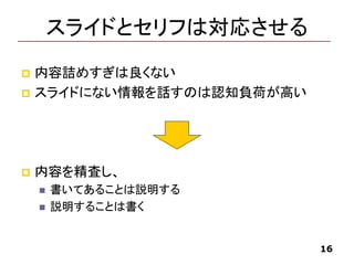 スライドとセリフは対応させる
 内容詰めすぎは良くない
 スライドにない情報を話すのは認知負荷が高い
 内容を精査し、
 書いてあることは説明する
 説明することは書く
16
 