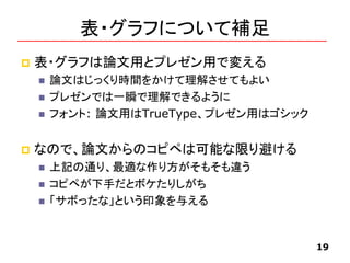 表・グラフについて補足
 表・グラフは論文用とプレゼン用で変える
 論文はじっくり時間をかけて理解させてもよい
 プレゼンでは一瞬で理解できるように
 フォント: 論文用はTrueType、プレゼン用はゴシック
 なので、論文からのコピペは可能な限り避ける
 上記の通り、最適な作り方がそもそも違う
 コピペが下手だとボケたりしがち
 「サボったな」という印象を与える
19
 