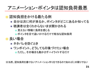 アニメーション・ポインタは認知負荷最悪
 認知負担をかける最たる例
 自分は次に何が来るか、ポインタがどこにあるか知ってる
 聴講者は全くわからないまま聞かされる
 見えない情報に負荷を感じる
 ポインタを目で追いかけるだけで相当な認知負荷
 良い場合
 ネタバレを防ぐとき
 ワンポイント、どうしても印象づけたい場合
 ただし、その場合も動かさずハイライトするだけ
21
※当然、認知負荷を書けないアニメーション作りをできるのであればこの限りでない
 