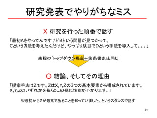 研究発表でやりがちなミス
24
X 研究を行った順番で話す
「最初AをやってんですけどBという問題が見つかって、
Cという方法を考えたんだけど、やっぱり駄目でDという手法を導入して。。。」
○ 結論、そしてその理由
「提案手法はZです。ZはX,Y,Zの3つの基本要素から構成されています。
X,Y,Zのいずれかを抜くとこの様に性能が下がります。」
先程の「トップダウン構造＋箇条書き」と同じ
※最初からZが最高であることを知っていました、というスタンスで話す
 