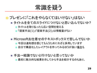 常識を疑う
 プレゼンに「これをやらなくてはいけない」はない
 タイトルを全てのスライドにつけないと思い込んでないか?
 タイトルを取り払ったら広い空間を使える
 「提案手法(1)」「提案手法(2)」は情報量がない
 Microsoftお仕着せのテキストボックスで苦しんでないか
 今回は違和感を感じてもらうためにわざと多用しています
 自分で構造化したレイアウトを作ってみるほうが良い場合も
 手法→結論でないと行けないと思ってないか
 最初に魅力的な結果を示してから手法を紹介するのもあり。
29
 