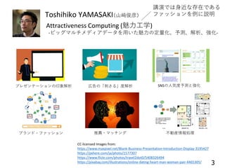 Toshihiko YAMASAKI（山﨑俊彦）
Attractiveness Computing (魅力工学)
-ビッグマルチメディアデータを用いた魅力の定量化、予測、解析、強化-
不動産情報処理推薦・マッチング
プレゼンテーションの印象解析 SNSの人気度予測と強化広告の「刺さる」度解析
ブランド・ファッション
3
CC-licensed Images from:
https://www.maxpixel.net/Blank-Business-Presentation-Introduction-Display-3195427
https://pxhere.com/ja/photo/1577307
https://www.flickr.com/photos/travel2dot0/5408326494
https://pixabay.com/illustrations/online-dating-heart-man-woman-pair-4465305/
講演では身近な存在である
ファッションを例に説明
 
