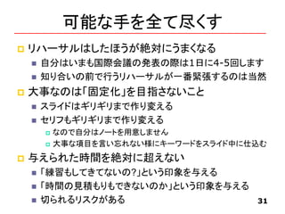 可能な手を全て尽くす
 リハーサルはしたほうが絶対にうまくなる
 自分はいまも国際会議の発表の際は1日に4-5回します
 知り合いの前で行うリハーサルが一番緊張するのは当然
 大事なのは「固定化」を目指さないこと
 スライドはギリギリまで作り変える
 セリフもギリギリまで作り変える
 なので自分はノートを用意しません
 大事な項目を言い忘れない様にキーワードをスライド中に仕込む
 与えられた時間を絶対に超えない
 「練習もしてきてないの?」という印象を与える
 「時間の見積もりもできないのか」という印象を与える
 切られるリスクがある 31
 