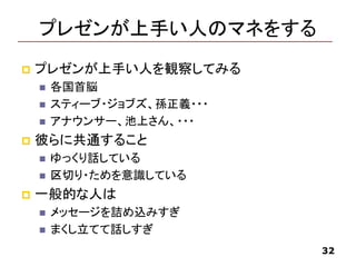 プレゼンが上手い人のマネをする
 プレゼンが上手い人を観察してみる
 各国首脳
 スティーブ・ジョブズ、孫正義・・・
 アナウンサー、池上さん、・・・
 彼らに共通すること
 ゆっくり話している
 区切り・ためを意識している
 一般的な人は
 メッセージを詰め込みすぎ
 まくし立てて話しすぎ
32
 